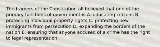 The framers of the Constitution all believed that one of the primary functions of government is A. educating citizens B. protecting individual property rights C. protecting new immigrants from persecution D. expanding the borders of the nation E. ensuring that anyone accused of a crime has the right to legal representation