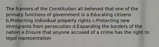 The framers of the Constitution all believed that one of the primary functions of government is a.Educating citizens b.Protecting individual property rights c.Protecting new immigrants from persecution d.Expanding the borders of the nation e.Ensure that anyone accused of a crime has the right to legal representation