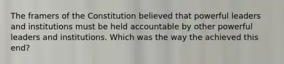 The framers of the Constitution believed that powerful leaders and institutions must be held accountable by other powerful leaders and institutions. Which was the way the achieved this end?