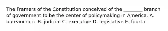 The Framers of the Constitution conceived of the ________ branch of government to be the center of policymaking in America. A. bureaucratic B. judicial C. executive D. legislative E. fourth