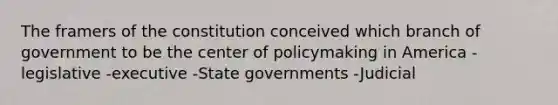 The framers of the constitution conceived which branch of government to be the center of policymaking in America -legislative -executive -State governments -Judicial