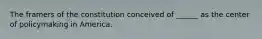 The framers of the constitution conceived of ______ as the center of policymaking in America.