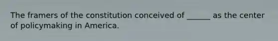 The framers of the constitution conceived of ______ as the center of policymaking in America.