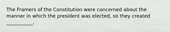 The Framers of the Constitution were concerned about the manner in which the president was elected, so they created ___________.