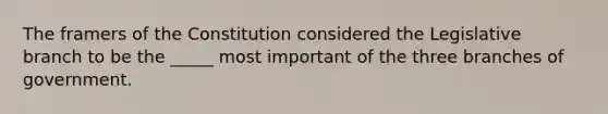 The framers of the Constitution considered the Legislative branch to be the _____ most important of the three branches of government.