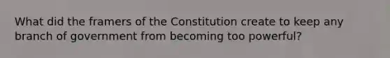 What did the framers of the Constitution create to keep any branch of government from becoming too powerful?