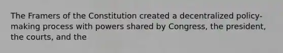 The Framers of the Constitution created a decentralized policy-making process with powers shared by Congress, the president, the courts, and the