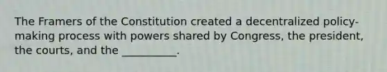 The Framers of the Constitution created a decentralized policy-making process with powers shared by Congress, the president, the courts, and the __________.