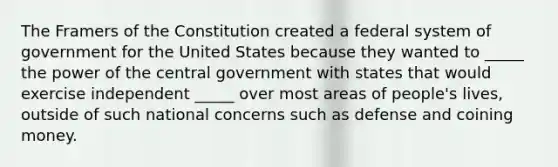 The Framers of the Constitution created a federal system of government for the United States because they wanted to _____ the power of the central government with states that would exercise independent _____ over most areas of people's lives, outside of such national concerns such as defense and coining money.