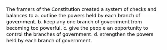 The framers of the Constitution created a system of checks and balances to a. outline the powers held by each branch of government. b. keep any one branch of government from becoming too powerful. c. give the people an opportunity to control the branches of government. d. strengthen the powers held by each branch of government.