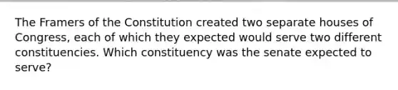 The Framers of the Constitution created two separate houses of Congress, each of which they expected would serve two different constituencies. Which constituency was the senate expected to serve?