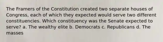 The Framers of the Constitution created two separate houses of Congress, each of which they expected would serve two different constituencies. Which constituency was the Senate expected to serve? a. The wealthy elite b. Democrats c. Republicans d. The masses