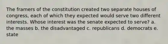 The framers of the constitution created two separate houses of congress, each of which they expected would serve two different interests. Whose interest was the senate expected to serve? a. the masses b. the disadvantaged c. republicans d. democrats e. state