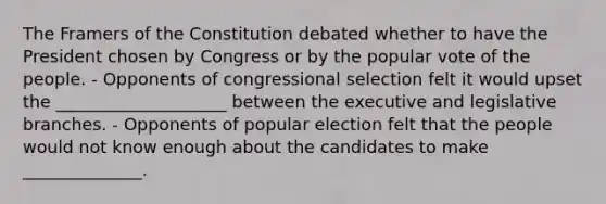 The Framers of the Constitution debated whether to have the President chosen by Congress or by the popular vote of the people. - Opponents of congressional selection felt it would upset the ____________________ between the executive and legislative branches. - Opponents of popular election felt that the people would not know enough about the candidates to make ______________.