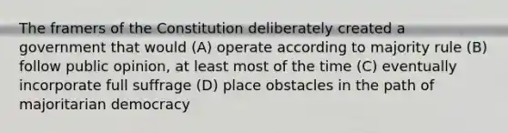 The framers of the Constitution deliberately created a government that would (A) operate according to majority rule (B) follow public opinion, at least most of the time (C) eventually incorporate full suffrage (D) place obstacles in the path of majoritarian democracy