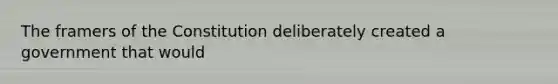 The framers of the Constitution deliberately created a government that would