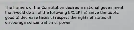 The framers of the Constitution desired a national government that would do all of the following EXCEPT a) serve the public good b) decrease taxes c) respect the rights of states d) discourage concentration of power