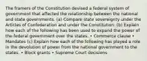 The framers of the Constitution devised a federal system of government that affected the relationship between the national and state governments. (a) Compare state sovereignty under the Articles of Confederation and under the Constitution. (b) Explain how each of the following has been used to expand the power of the federal government over the states. • Commerce clause • Mandates (c) Explain how each of the following has played a role in the devolution of power from the national government to the states. • Block grants • Supreme Court decisions