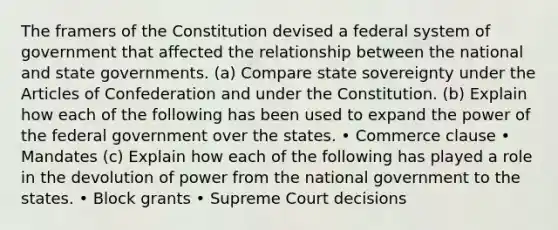 The framers of the Constitution devised a federal system of government that affected the relationship between the national and state governments. (a) Compare state sovereignty under the Articles of Confederation and under the Constitution. (b) Explain how each of the following has been used to expand the power of the federal government over the states. • Commerce clause • Mandates (c) Explain how each of the following has played a role in the devolution of power from the national government to the states. • Block grants • Supreme Court decisions