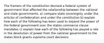 The framers of the constitution devised a federal system of government that affected the relationship between the national and state governments. a) compare state sovereignty under the articles of confederation and under the constitution b) explain how each of the following has been used to expand the power of the federal government over the states commerce clause mandates c) explain how each of the following has played a role in the devolution of power from the national government to the states block grants supreme court decisions