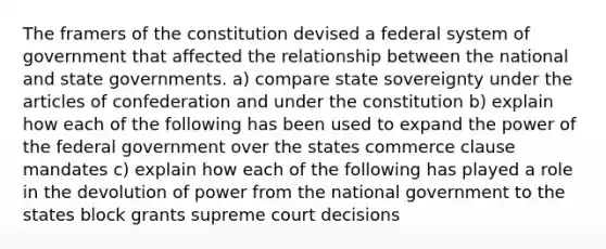 The framers of the constitution devised a federal system of government that affected the relationship between the national and state governments. a) compare state sovereignty under the articles of confederation and under the constitution b) explain how each of the following has been used to expand the power of the federal government over the states commerce clause mandates c) explain how each of the following has played a role in the devolution of power from the national government to the states block grants supreme court decisions