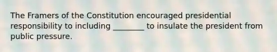 The Framers of the Constitution encouraged presidential responsibility to including ________ to insulate the president from public pressure.