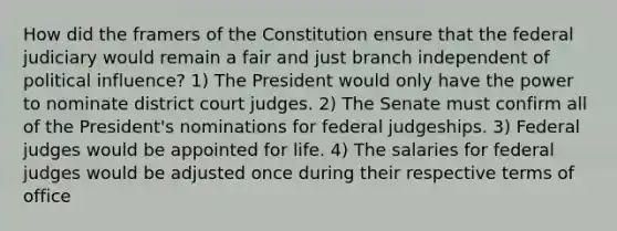 How did the framers of the Constitution ensure that the federal judiciary would remain a fair and just branch independent of political influence? 1) The President would only have the power to nominate district court judges. 2) The Senate must confirm all of the President's nominations for federal judgeships. 3) Federal judges would be appointed for life. 4) The salaries for federal judges would be adjusted once during their respective terms of office