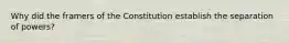 Why did the framers of the Constitution establish the separation of powers?