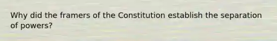 Why did the framers of the Constitution establish the separation of powers?