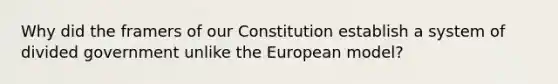 Why did the framers of our Constitution establish a system of divided government unlike the European model?