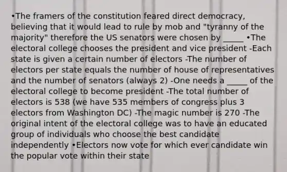 •The framers of the constitution feared direct democracy, believing that it would lead to rule by mob and "tyranny of the majority" therefore the US senators were chosen by _____ •The electoral college chooses the president and vice president -Each state is given a certain number of electors -The number of electors per state equals the number of house of representatives and the number of senators (always 2) -One needs a _____ of the electoral college to become president -The total number of electors is 538 (we have 535 members of congress plus 3 electors from Washington DC) -The magic number is 270 -The original intent of the electoral college was to have an educated group of individuals who choose the best candidate independently •Electors now vote for which ever candidate win the popular vote within their state