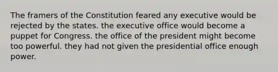 The framers of the Constitution feared any executive would be rejected by the states. the executive office would become a puppet for Congress. the office of the president might become too powerful. they had not given the presidential office enough power.