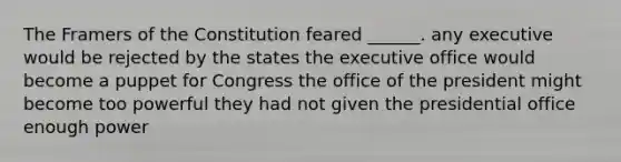 The Framers of the Constitution feared ______. any executive would be rejected by the states the executive office would become a puppet for Congress the office of the president might become too powerful they had not given the presidential office enough power