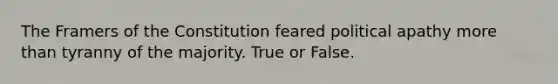 The Framers of the Constitution feared political apathy more than tyranny of the majority. True or False.