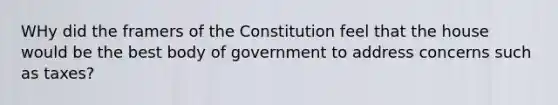 WHy did the framers of the Constitution feel that the house would be the best body of government to address concerns such as taxes?