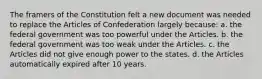 The framers of the Constitution felt a new document was needed to replace the Articles of Confederation largely because: a. the federal government was too powerful under the Articles. b. the federal government was too weak under the Articles. c. the Articles did not give enough power to the states. d. the Articles automatically expired after 10 years.