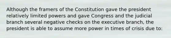 Although the framers of the Constitution gave the president relatively limited powers and gave Congress and the judicial branch several negative checks on <a href='https://www.questionai.com/knowledge/kBllUhZHhd-the-executive-branch' class='anchor-knowledge'>the executive branch</a>, the president is able to assume more power in times of crisis due to: