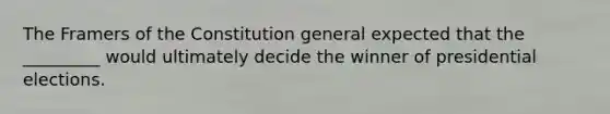 The Framers of the Constitution general expected that the _________ would ultimately decide the winner of presidential elections.