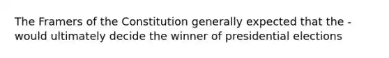 The Framers of the Constitution generally expected that the - would ultimately decide the winner of presidential elections