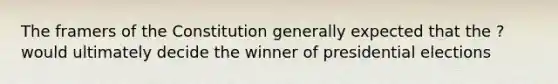 The framers of the Constitution generally expected that the ? would ultimately decide the winner of presidential elections