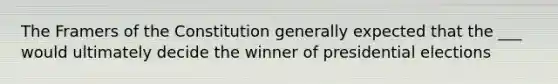 The Framers of the Constitution generally expected that the ___ would ultimately decide the winner of presidential elections