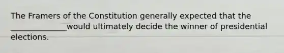 The Framers of the Constitution generally expected that the ______________would ultimately decide the winner of presidential elections.