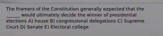 The Framers of the Constitution generally expected that the ______ would ultimately decide the winner of presidential elections A) house B) congressional delegations C) Supreme Court D) Senate E) Electoral college