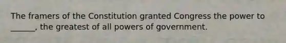 The framers of the Constitution granted Congress the power to ______, the greatest of all powers of government.