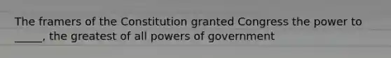 The framers of the Constitution granted Congress the power to _____, the greatest of all powers of government