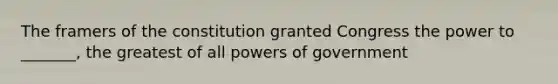 The framers of the constitution granted Congress the power to _______, the greatest of all powers of government