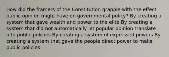 How did the framers of the Constitution grapple with the effect public opinion might have on governmental policy? By creating a system that gave wealth and power to the elite By creating a system that did not automatically let popular opinion translate into public policies By creating a system of expressed powers By creating a system that gave the people direct power to make public policies