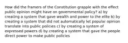 How did the framers of the Constitution grapple with the effect public opinion might have on governmental policy? a) by creating a system that gave wealth and power to the elite b) by creating a system that did not automatically let popular opinion translate into public policies c) by creating a system of expressed powers d) by creating a system that gave the people direct power to make public policies