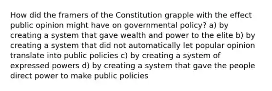 How did the framers of the Constitution grapple with the effect public opinion might have on governmental policy? a) by creating a system that gave wealth and power to the elite b) by creating a system that did not automatically let popular opinion translate into public policies c) by creating a system of expressed powers d) by creating a system that gave the people direct power to make public policies