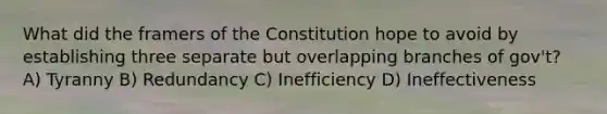 What did the framers of the Constitution hope to avoid by establishing three separate but overlapping branches of gov't? A) Tyranny B) Redundancy C) Inefficiency D) Ineffectiveness